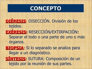 DIÉRESIS :   DISECCIÓN. División de los tejidos. EXÉRESIS :   RESECCIÓN/EXTIRPACIÓN :  Separar el todo o una parte de uno o más órganos. BIOPSIA :   Si lo separado se analiza para llegar a un diagnóstico . SÍNTESIS :   SUTURA: Composición de un tejido por la reunión de sus partes. CONCEPTO 