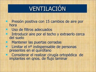 Presión positiva con 15 cambios de aire por hora Uso de filtros adecuados Introducir aire por el techo y extraerlo cerca del suelo Mantener las puertas cerradas Limitar el nº indispensable de personas presentes en el quirófano Considerar el realizar cirugía ortopédica  de implantes en qnos. de flujo laminar VENTILACIÓN 