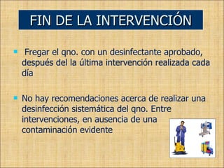 Fregar el qno. con un desinfectante aprobado, después del la última intervención realizada cada día No hay recomendaciones acerca de realizar una desinfección sistemática del qno. Entre intervenciones, en ausencia de una contaminación evidente  FIN DE LA INTERVENCIÓN 