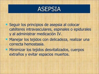Seguir los principios de asepsia al colocar catéteres intravasculares, espinales o epidurales y al administrar medicación IV. Manejar los tejidos con delicadeza, realizar una correcta hemostasia. Minimizar los tejidos desvitalizados, cuerpos extraños y evitar espacios muertos. ASEPSIA 