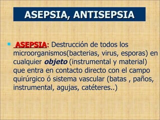 ASEPSIA :  Destrucción de todos los microorganismos(bacterias, virus, esporas) en cualquier  objeto  (instrumental y material) que entra en contacto directo con el campo quirúrgico ó sistema vascular (batas , paños, instrumental, agujas, catéteres..) ASEPSIA, ANTISEPSIA 