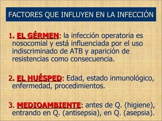 1 .  EL GÉRMEN :  la infección operatoria es nosocomial y está influenciada por el uso indiscriminado de ATB y aparición de resistencias como consecuencia. 2 .  EL HUÉSPED :  Edad, estado inmunológico, enfermedad, procedimientos. 3.  MEDIOAMBIENTE :  antes de Q. (higiene), entrando en Q. (antisepsia), en Q. (asepsia). FACTORES QUE INFLUYEN EN LA INFECCIÓN 