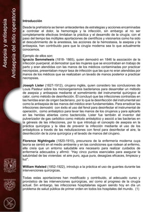 Asepsia
y
antisepsia
Antisepsia
del
sitio
operatorio
Introducción
Desde la prehistoria se tienen antecedentes de estrategias y acciones encaminadas
a controlar el dolor, la hemorragia y la infección, sin embargo al no ser
completamente efectivas limitaban la práctica y el desarrollo de la cirugía; con el
paso del tiempo las múltiples aportaciones de científicos y visionarios como ha sido
el descubrimiento de la anestesia, las acciones de la hemostasia, la asepsia y la
antisepsia, han contribuido para que la cirugía moderna sea lo que actualmente
conocemos.
Ejemplo de ellos son:
Ignacio Semmelweis (1818- 1865), quien demostró en 1846 la asociación de la
infección puerperal, al demostrar que las mujeres que se encontraban en trabajo de
parto y eran atendidas con las manos de los médicos contaminadas por practicar
necropsias, presentaban mayor tasa de infección que las que no eran atendidas por
manos de los médicos que se realizaban un lavado de manos posterior a practicar
necropsias.
Joseph Lister (1827-1912), cirujano inglés, quien considero las conclusiones de
Louis Pasteur sobre los microorganismos bacterianos para desarrollar un método
de asepsia y antisepsia mediante el sometimiento del instrumental quirúrgico al
calor, como método de desinfección. Él concluyó que las infecciones contraídas en
las heridas eran de origen bacteriano, por lo que la desinfección del instrumental así
como la antisepsia de las manos del médico eran fundamentales. Para erradicar las
infecciones demostró con éxito el uso del fenol para desinfectar el instrumental de
operación, como antiséptico para lavar las manos de los cirujanos y para aplicarlo
en las heridas abiertas como bactericida. Lister fue también el inventor del
pulverizador de gas carbólico como método antiséptico y asoció a las bacterias en
la génesis de las infecciones, por lo que introdujo el concepto de asepsia en la
práctica quirúrgica y la idea de prevenir la infección mediante el uso de los
antisépticos a través de las nebulizaciones con fenol para desinfectar el aire, la
desinfección de la zona quirúrgica y el lavado de manos del cirujano.
Florence Nightingale (1820-1910), precursora de la enfermería moderna cuya
teoría se centró en el medio ambiente y en las condiciones que rodean al enfermo,
ella creía que un entorno saludable era necesario para realizar cuidados de
enfermería adecuados y afirmó: “Hay cinco puntos esenciales para asegurar la
salubridad de las viviendas: el aire puro, agua pura, desagües eficaces, limpieza y
luz".
William Halsted (1852-1922), introdujo a la práctica el uso de guantes durante las
intervenciones quirúrgicas.
Todas estas aportaciones han modificado y contribuido, al adecuado curso y
pronóstico de las intervenciones quirúrgicas, así como al progreso de la cirugía
actual. Sin embargo, las infecciones hospitalarias siguen siendo hoy en día un
problema de salud pública de primer orden en todos los hospitales del mundo. (1)
 