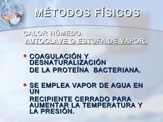 MÉTODOS FÍSICOS
CALOR HÚMEDO.
AUTOCLAVE O ESTUFA DE VAPOR.

 COAGULACIÓN Y
 DESNATURALIZACIÓN
 DE LA PROTEÍNA BACTERIANA.

 SE EMPLEA VAPOR DE AGUA EN
 UN
 RECIPIENTE CERRADO PARA
 AUMENTAR LA TEMPERATURA Y
 LA PRESIÓN.
 