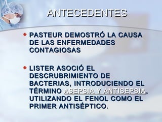 ANTECEDENTES

PASTEUR DEMOSTRÓ LA CAUSA
DE LAS ENFERMEDADES
CONTAGIOSAS

LISTER ASOCIÓ EL
DESCRUBRIMIENTO DE
BACTERIAS, INTRODUCIENDO EL
TÉRMINO ASEPSIA Y ANTISEPSIA ,
UTILIZANDO EL FENOL COMO EL
PRIMER ANTISÉPTICO .
 
