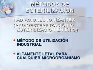 MÉTODOS DE
    ESTERILIZACIÓN
RADIACIONES IONIZANTES.
(RADIOESTERILIZACIÓN O
  ESTERILIZACIÓN EN FRÍO)

 MÉTODO DE UTILIZACIÓN
 INDUSTRIAL.

 ALTAMENTE LETAL PARA
 CUALQUIER MICROORGANISMO .
 