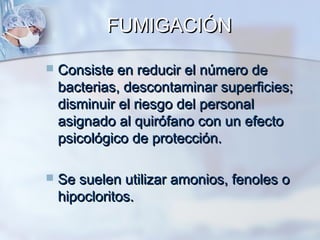 FUMIGACIÓN

   Consiste en reducir el número de
    bacterias, descontaminar superficies;
    disminuir el riesgo del personal
    asignado al quirófano con un efecto
    psicológico de protección.

   Se suelen utilizar amonios, fenoles o
    hipocloritos.
 