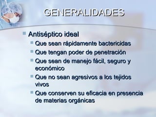GENERALIDADES

   Antiséptico ideal
     Que sean rápidamente bactericidas
     Que tengan poder de penetración
     Que sean de manejo fácil, seguro y
      económico
     Que no sean agresivos a los tejidos
      vivos
     Que conserven su eficacia en presencia
      de materias orgánicas
 