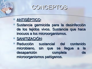 CONCEPTOS
   ANTISÉPTICO:
   Sustancia germicida para la desinfección
    de los tejidos vivos. Sustancia que hace
    inocuos a los microorganismos.
   SANITIZACIÓN:
   Reducción sustancial del contenido
    microbiano, sin que se llegue a la
    desaparición          completa        de
    microorganismos patógenos.
 