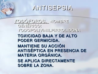 ANTISEPSIA

YODÓFOROS. NOMBRE
 GENÉRICO:
 YODOPOLIVINILPIRROLIDONA
 TOXICIDAD BAJA Y DE ALTO
 PODER GERMICIDA.
 MANTIENE SU ACCIÓN
 ANTISÉPTICA EN PRESENCIA DE
 MATERIA ORGÁNICA.
 SE APLICA DIRECTAMENTE
 SOBRE LA ZONA.
 