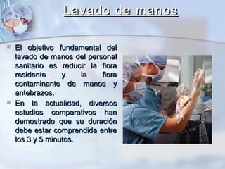 Lavado de manos

   El objetivo fundamental del
    lavado de manos del personal
    sanitario es reducir la flora
    residente     y    la   flora
    contaminante de manos y
    antebrazos.
   En la actualidad, diversos
    estudios comparativos han
    demostrado que su duración
    debe estar comprendida entre
    los 3 y 5 minutos.
 
