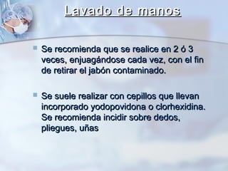 Lavado de manos

   Se recomienda que se realice en 2 ó 3
    veces, enjuagándose cada vez, con el fin
    de retirar el jabón contaminado.

   Se suele realizar con cepillos que llevan
    incorporado yodopovidona o clorhexidina.
    Se recomienda incidir sobre dedos,
    pliegues, uñas
 