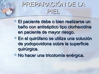 PREPARACIÓN DE LA
          PIEL
 El paciente debe o bien realizarse un
  baño con antiséptico tipo clorhexidina
  en paciente de mayor riesgo.
 En el quirófano se utiliza una solución
  de yodopovidona sobre la superficie
  quirúrgica.
 No hacer una tricotomía enérgica.
 