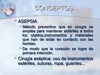 CONCEPTOS
   ASEPSIA
     Método preventivo que en cirugía se
      emplea para mantener estériles a todos
      los objetos,instrumentos y materiales
      que han de estar en contacto con las
      heridas.
     De modo que la curación se logre de
      primera intención.
   Cirugía aséptica: uso de instrumentos
    estériles, suturas, ropa, guantes...
 