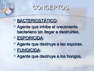 CONCEPTOS

 BACTERIOSTÁTICO:
 Agente que inhibe el crecimiento
  bacteriano sin llegar a destruirlas.
 ESPORICIDA:
 Agente que destruye a las esporas.
 FUNGICIDA:
 Agente que destruye a los hongos.
 