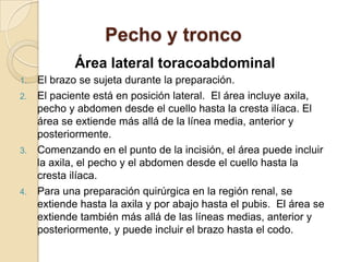 Pecho y tronco
Área lateral toracoabdominal
1. El brazo se sujeta durante la preparación.
2. El paciente está en posición lateral. El área incluye axila,
pecho y abdomen desde el cuello hasta la cresta ilíaca. El
área se extiende más allá de la línea media, anterior y
posteriormente.
3. Comenzando en el punto de la incisión, el área puede incluir
la axila, el pecho y el abdomen desde el cuello hasta la
cresta ilíaca.
4. Para una preparación quirúrgica en la región renal, se
extiende hasta la axila y por abajo hasta el pubis. El área se
extiende también más allá de las líneas medias, anterior y
posteriormente, y puede incluir el brazo hasta el codo.
 