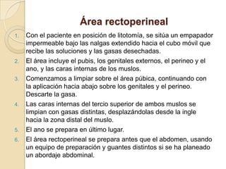 Área rectoperineal
1. Con el paciente en posición de litotomía, se sitúa un empapador
impermeable bajo las nalgas extendido hacia el cubo móvil que
recibe las soluciones y las gasas desechadas.
2. El área incluye el pubis, los genitales externos, el perineo y el
ano, y las caras internas de los muslos.
3. Comenzamos a limpiar sobre el área púbica, continuando con
la aplicación hacia abajo sobre los genitales y el perineo.
Descarte la gasa.
4. Las caras internas del tercio superior de ambos muslos se
limpian con gasas distintas, desplazándolas desde la ingle
hacia la zona distal del muslo.
5. El ano se prepara en último lugar.
6. El área rectoperineal se prepara antes que el abdomen, usando
un equipo de preparación y guantes distintos si se ha planeado
un abordaje abdominal.
 