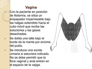 Vagina
 Con la paciente en posición
de litotomía, se sitúa un
empapador impermeable bajo
las nalgas extendido hacia el
cubo móvil que recibe las
soluciones y las gasas
desechadas.
 Se dobla una talla bajo el
borde de la manta por encima
del pubis.
 Se introduce una sonda
urinaria si estuviera indicado.
No se debe permitir que la
flora vaginal y anal entren en
el espacio de la vejiga.
 