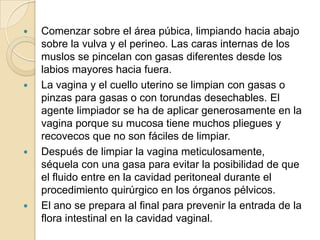  Comenzar sobre el área púbica, limpiando hacia abajo
sobre la vulva y el perineo. Las caras internas de los
muslos se pincelan con gasas diferentes desde los
labios mayores hacia fuera.
 La vagina y el cuello uterino se limpian con gasas o
pinzas para gasas o con torundas desechables. El
agente limpiador se ha de aplicar generosamente en la
vagina porque su mucosa tiene muchos pliegues y
recovecos que no son fáciles de limpiar.
 Después de limpiar la vagina meticulosamente,
séquela con una gasa para evitar la posibilidad de que
el fluido entre en la cavidad peritoneal durante el
procedimiento quirúrgico en los órganos pélvicos.
 El ano se prepara al final para prevenir la entrada de la
flora intestinal en la cavidad vaginal.
 