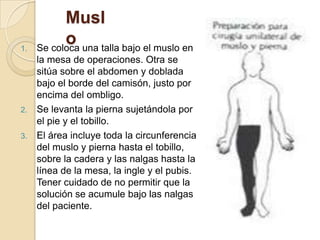 Musl
o
1. Se coloca una talla bajo el muslo en
la mesa de operaciones. Otra se
sitúa sobre el abdomen y doblada
bajo el borde del camisón, justo por
encima del ombligo.
2. Se levanta la pierna sujetándola por
el pie y el tobillo.
3. El área incluye toda la circunferencia
del muslo y pierna hasta el tobillo,
sobre la cadera y las nalgas hasta la
línea de la mesa, la ingle y el pubis.
Tener cuidado de no permitir que la
solución se acumule bajo las nalgas
del paciente.
 
