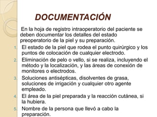 DOCUMENTACIÓN
En la hoja de registro intraoperatorio del paciente se
deben documentar los detalles del estado
preoperatorio de la piel y su preparación.
1. El estado de la piel que rodea el punto quirúrgico y los
puntos de colocación de cualquier electrodo.
2. Eliminación de pelo o vello, si se realiza, incluyendo el
método y la localización, y las áreas de conexión de
monitores o electrodos.
3. Soluciones antisépticas, disolventes de grasa,
soluciones de irrigación y cualquier otro agente
empleado.
4. El área de la piel preparada y la reacción cutánea, si
la hubiera.
5. Nombre de la persona que llevó a cabo la
preparación.
 