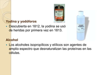 Yodina y yodóforos
 Descubierta en 1812, la yodina se usó para el cuidado
de heridas por primera vez en 1813.
Alcohol
 Los alcoholes isopropílicos y etílicos son agentes de
amplio espectro que desnaturalizan las proteínas en las
células.
 