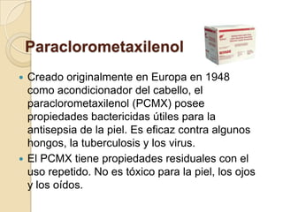 Paraclorometaxilenol
 Creado originalmente en Europa en 1948
como acondicionador del cabello, el
paraclorometaxilenol (PCMX) posee
propiedades bactericidas útiles para la
antisepsia de la piel. Es eficaz contra algunos
hongos, la tuberculosis y los virus.
 El PCMX tiene propiedades residuales con el
uso repetido. No es tóxico para la piel, los ojos
y los oídos.
 
