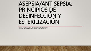 ASEPSIA/ANTISEPSIA:
PRINCIPIOS DE
DESINFECCIÓN Y
ESTERILIZACIÓN
KELLY TATIANA MOSQUERA SANCHEZ
 