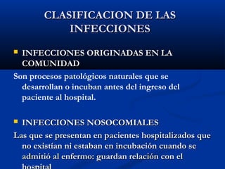 CLASIFICACION DE LAS
            INFECCIONES
 INFECCIONES ORIGINADAS EN LA
  COMUNIDAD
Son procesos patológicos naturales que se
  desarrollan o incuban antes del ingreso del
  paciente al hospital.

 INFECCIONES NOSOCOMIALES
Las que se presentan en pacientes hospitalizados que
  no existían ni estaban en incubación cuando se
  admitió al enfermo: guardan relación con el
 