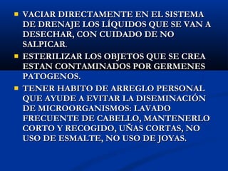    VACIAR DIRECTAMENTE EN EL SISTEMA
    DE DRENAJE LOS LÍQUIDOS QUE SE VAN A
    DESECHAR, CON CUIDADO DE NO
    SALPICAR.
   ESTERILIZAR LOS OBJETOS QUE SE CREA
    ESTAN CONTAMINADOS POR GERMENES
    PATOGENOS.
   TENER HABITO DE ARREGLO PERSONAL
    QUE AYUDE A EVITAR LA DISEMINACIÓN
    DE MICROORGANISMOS: LAVADO
    FRECUENTE DE CABELLO, MANTENERLO
    CORTO Y RECOGIDO, UÑAS CORTAS, NO
    USO DE ESMALTE, NO USO DE JOYAS.
 