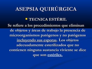 ASEPSIA QUIRÚRGICA
             TECNICA ESTÉRIL
Se refiere a los procedimientos que eliminan
 de objetos y áreas de trabajo la presencia de
 microorganismos patógenos y no patógenos
      incluyendo sus esporas. Los objetos
     adecuadamente esterilizados que no
 contienen ninguna sustancia viviente se dice
                que son estériles.
 