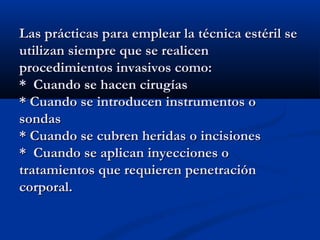 Las prácticas para emplear la técnica estéril se
utilizan siempre que se realicen
procedimientos invasivos como:
* Cuando se hacen cirugías
* Cuando se introducen instrumentos o
sondas
* Cuando se cubren heridas o incisiones
* Cuando se aplican inyecciones o
tratamientos que requieren penetración
corporal.
 