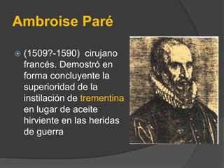 Ambroise Paré


(1509?-1590) cirujano
francés. Demostró en
forma concluyente la
superioridad de la
instilación de trement...