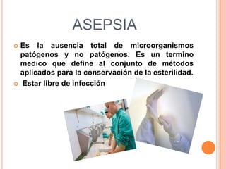 ASEPSIA
Es la ausencia total de microorganismos
patógenos y no patógenos. Es un termino
medico que define al conjunto de métodos
aplicados para la conservación de la esterilidad.
Estar libre de infección

