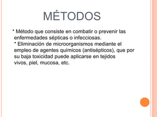MÉTODOS
* Método que consiste en combatir o prevenir las
enfermedades sépticas o infecciosas.
* Eliminación de microorganismos mediante el
empleo de agentes químicos (antisépticos), que por
su baja toxicidad puede aplicarse en tejidos
vivos, piel, mucosa, etc.