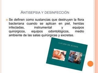 ANTISEPSIA Y DESINFECCIÓN
Se definen como sustancias que destruyen la flora
bacteriana cuando se aplican en piel, heridas
infectadas,
instrumental
y
equipos
quirúrgicos,
equipos
odontológicos,
medio
ambiente de las salas quirúrgicas y excretas.