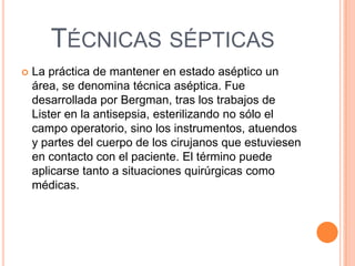 TÉCNICAS SÉPTICAS
La práctica de mantener en estado aséptico un
área, se denomina técnica aséptica. Fue
desarrollada por Bergman, tras los trabajos de
Lister en la antisepsia, esterilizando no sólo el
campo operatorio, sino los instrumentos, atuendos
y partes del cuerpo de los cirujanos que estuviesen
en contacto con el paciente. El término puede
aplicarse tanto a situaciones quirúrgicas como
médicas.