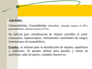 Aldehidos:
Glutaraldehido, Formaldehido (formalina, solución acuosa al 40%;
glutaraldehido, solución acuosa al 2%).

Se utilizan para esterilización de objetos sensibles al calor:
citoscopios, laparoscopios, instrumentos manchados de sangre;
instrumentos de hemodiálisis;
Fenoles, se utilizan para la desinfección de objetos, superficies
y ambientes. Se pueden utilizar para paredes y suelos de
quirófano, salas de partos, cuidados intensivos.
 