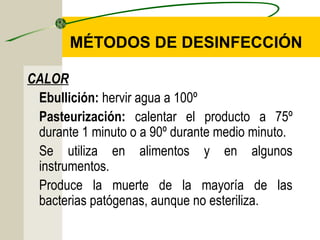 MÉTODOS DE DESINFECCIÓN

CALOR
 Ebullición: hervir agua a 100º
 Pasteurización: calentar el producto a 75º
 durante 1 minuto o a 90º durante medio minuto.
 Se utiliza en alimentos y en algunos
 instrumentos.
 Produce la muerte de la mayoría de las
 bacterias patógenas, aunque no esteriliza.
 