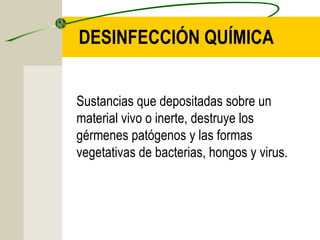 DESINFECCIÓN QUÍMICA


Sustancias que depositadas sobre un
material vivo o inerte, destruye los
gérmenes patógenos y las formas
vegetativas de bacterias, hongos y virus.
 