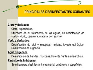 PRINCIPALES DESINFECTANTES OXIDANTES


Cloro y derivados
   Cloro. Hipocloritos.
   Utilizados en el tratamiento de las aguas, en desinfección de
   suelos, vidrio, cerámica, material con sangre.
Yodo y derivados
   Desinfección de piel y mucosas, heridas, lavado quirúrgico.
   Desinfección de urgencia.
Agua oxigenada
   Desinfección de heridas, mucosas. Potente frente a anaerobios.
Peróxido de hidrógeno
   Se utiliza para desinfectar instrumental quirúrgico y superficies.
 