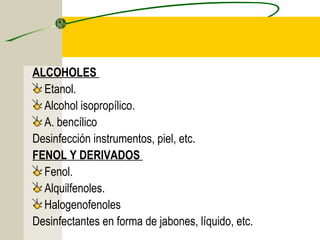 ALCOHOLES
  Etanol.
  Alcohol isopropílico.
  A. bencílico
Desinfección instrumentos, piel, etc.
FENOL Y DERIVADOS
  Fenol.
  Alquilfenoles.
  Halogenofenoles
Desinfectantes en forma de jabones, líquido, etc.
 