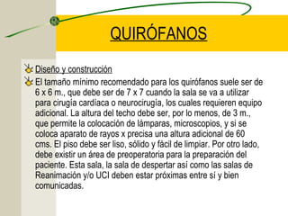 QUIRÓFANOS
Diseño y construcción
El tamaño mínimo recomendado para los quirófanos suele ser de
6 x 6 m., que debe ser de 7 x 7 cuando la sala se va a utilizar
para cirugía cardíaca o neurocirugía, los cuales requieren equipo
adicional. La altura del techo debe ser, por lo menos, de 3 m.,
que permite la colocación de lámparas, microscopios, y si se
coloca aparato de rayos x precisa una altura adicional de 60
cms. El piso debe ser liso, sólido y fácil de limpiar. Por otro lado,
debe existir un área de preoperatoria para la preparación del
paciente. Esta sala, la sala de despertar así como las salas de
Reanimación y/o UCI deben estar próximas entre sí y bien
comunicadas.
 