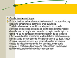 Circulación área quirúrgica
En la actualidad existe el concepto de construir una zona limpia y
una zona contaminada, dentro del área quirúrgica.
Tradicionalmente se ha venido construyendo un corredor
periférico o un acceso a un área de distribución estéril alrededor
de cada sala de cirugía. Aunque este concepto resulta lógico en
teoría, no se ha demostrado una modificación de las tasas de
infección de heridas operatorias, en los distintos estudios que se
han realizado en este sentido. Posiblemente esto se debe, según
Condom, a que el enfermo y el personal son las principales
causas de infección operatoria. Por otro lado, no se suele
respetar el sentido de la circulación del quirófano y además el
grado de dispersión de bacterias suele ser bajo.
 