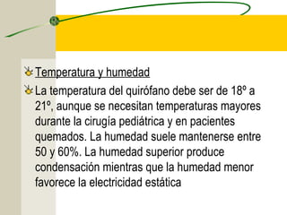 Temperatura y humedad
La temperatura del quirófano debe ser de 18º a
21º, aunque se necesitan temperaturas mayores
durante la cirugía pediátrica y en pacientes
quemados. La humedad suele mantenerse entre
50 y 60%. La humedad superior produce
condensación mientras que la humedad menor
favorece la electricidad estática
 