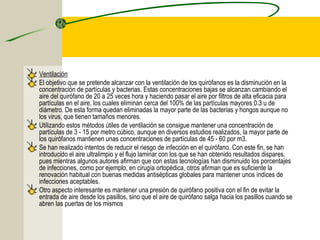 Ventilación
El objetivo que se pretende alcanzar con la ventilación de los quirófanos es la disminución en la
concentración de partículas y bacterias. Estas concentraciones bajas se alcanzan cambiando el
aire del quirófano de 20 a 25 veces hora y haciendo pasar el aire por filtros de alta eficacia para
partículas en el aire, los cuales eliminan cerca del 100% de las partículas mayores 0.3 u de
diámetro. De esta forma quedan eliminadas la mayor parte de las bacterias y hongos aunque no
los virus, que tienen tamaños menores.
Utilizando estos métodos útiles de ventilación se consigue mantener una concentración de
partículas de 3 - 15 por metro cúbico, aunque en diversos estudios realizados, la mayor parte de
los quirófanos mantienen unas concentraciones de partículas de 45 - 60 por m3.
Se han realizado intentos de reducir el riesgo de infección en el quirófano. Con este fin, se han
introducido el aire ultralimpio y el flujo laminar con los que se han obtenido resultados dispares,
pues mientras algunos autores afirman que con estas tecnologías han disminuido los porcentajes
de infecciones, como por ejemplo, en cirugía ortopédica, otros afirman que es suficiente la
renovación habitual con buenas medidas antisépticas globales para mantener unos índices de
infecciones aceptables.
Otro aspecto interesante es mantener una presión de quirófano positiva con el fin de evitar la
entrada de aire desde los pasillos, sino que el aire de quirófano salga hacia los pasillos cuando se
abren las puertas de los mismos
 