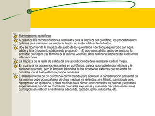Mantenimiento quirófanos
A pesar de las recomendaciones detalladas para la limpieza del quirófano, los procedimientos
óptimos para mantener un ambiente limpio, no están totalmente definidos.
Hoy se recomienda la limpieza del suelo de los quirófanos y del bloque quirúrgico con agua,
jabón y lejía (hipoclorito sódico en la proporción 1:5) dos veces al día: antes de empezar la
actividad quirúrgica y al término de la misma. Además, debe realizarse limpieza del suelo entre
intervenciones.
La limpieza de la rejilla de salida del aire acondicionado debe realizarse cada 6 meses.
En cuanto a los accesorios existentes en quirófanos, parece razonable limpiar el polvo y la
suciedad aparente, pero la limpieza laboriosa de los accesorios externos que no están en
contacto con el área estéril no parece necesaria.
El mantenimiento de los quirófanos como medida para controlar la contaminación ambiental de
los mismos debe acompañarse de otras medidas ya referidas: aire filtrado, cambios de aire,
hiperpresión en quirófano, y otras medidas tales como: tener cerradas las puertas y ventanas
especialmente cuando se mantienen cavidades expuestas y mantener disciplina en las salas
quirúrgicas en relación a vestimenta adecuada, calzado, gorro, mascarilla, etc.
 