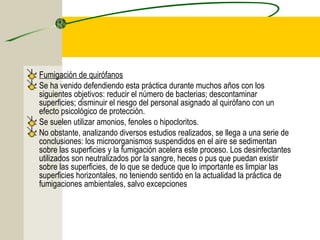 Fumigación de quirófanos
Se ha venido defendiendo esta práctica durante muchos años con los
siguientes objetivos: reducir el número de bacterias; descontaminar
superficies; disminuir el riesgo del personal asignado al quirófano con un
efecto psicológico de protección.
Se suelen utilizar amonios, fenoles o hipocloritos.
No obstante, analizando diversos estudios realizados, se llega a una serie de
conclusiones: los microorganismos suspendidos en el aire se sedimentan
sobre las superficies y la fumigación acelera este proceso. Los desinfectantes
utilizados son neutralizados por la sangre, heces o pus que puedan existir
sobre las superficies, de lo que se deduce que lo importante es limpiar las
superficies horizontales, no teniendo sentido en la actualidad la práctica de
fumigaciones ambientales, salvo excepciones
 