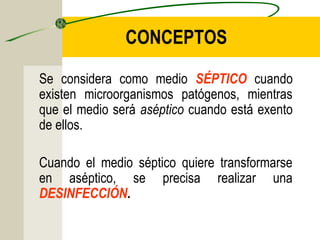 CONCEPTOS

Se considera como medio SÉPTICO cuando
existen microorganismos patógenos, mientras
que el medio será aséptico cuando está exento
de ellos.

Cuando el medio séptico quiere transformarse
en aséptico, se precisa realizar una
DESINFECCIÓN.
 
