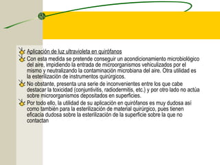 Aplicación de luz ultravioleta en quirófanos
Con esta medida se pretende conseguir un acondicionamiento microbiológico
del aire, impidiendo la entrada de microorganismos vehiculizados por el
mismo y neutralizando la contaminación microbiana del aire. Otra utilidad es
la esterilización de instrumentos quirúrgicos.
No obstante, presenta una serie de inconvenientes entre los que cabe
destacar la toxicidad (conjuntivitis, radiodermitis, etc.) y por otro lado no actúa
sobre microorganismos depositados en superficies.
Por todo ello, la utilidad de su aplicación en quirófanos es muy dudosa así
como también para la esterilización de material quirúrgico, pues tienen
eficacia dudosa sobre la esterilización de la superficie sobre la que no
contactan
 